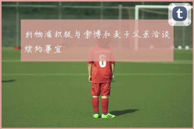 利物浦积极与索博和麦卡父亲洽谈续约事宜
