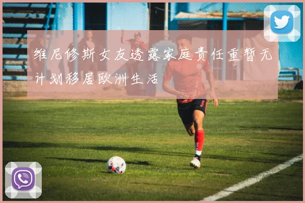 维尼修斯女友透露家庭责任重暂无计划移居欧洲生活