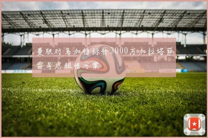 曼联对乌加特标价3000万加拉塔萨雷考虑租借方案