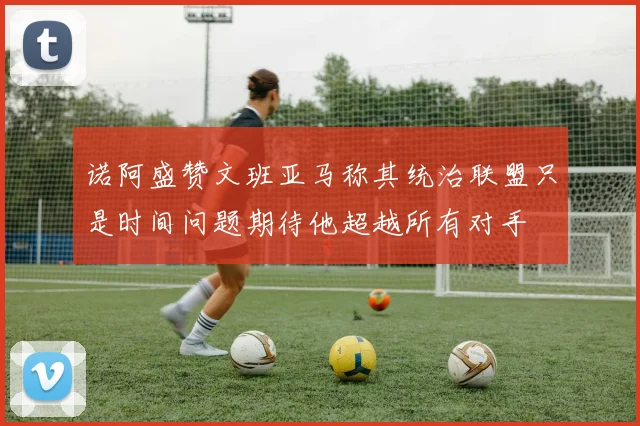 诺阿盛赞文班亚马称其统治联盟只是时间问题期待他超越所有对手