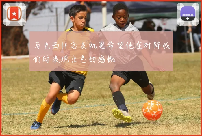 马克西怀念麦凯恩希望他在对阵我们时表现出色的感慨