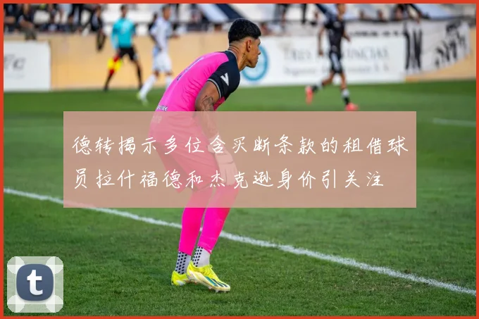德转揭示多位含买断条款的租借球员拉什福德和杰克逊身价引关注