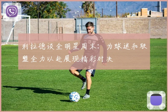 利拉德谈全明星周末：为球迷和联盟全力以赴展现精彩对决