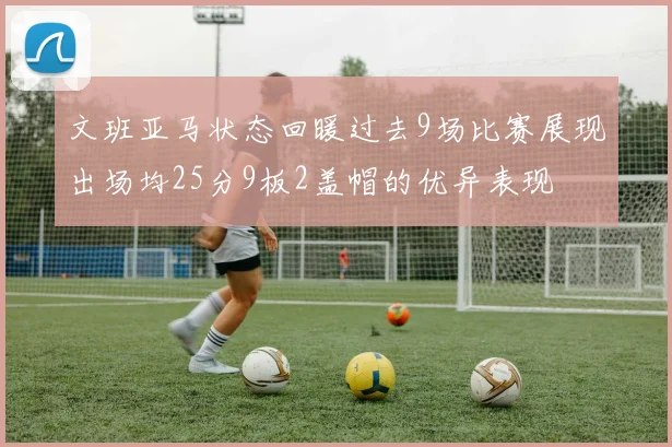 文班亚马状态回暖过去9场比赛展现出场均25分9板2盖帽的优异表现