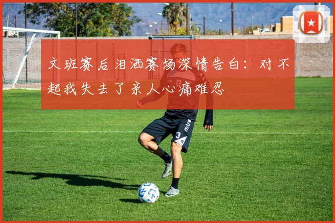 文班赛后泪洒赛场深情告白：对不起我失去了亲人心痛难忍