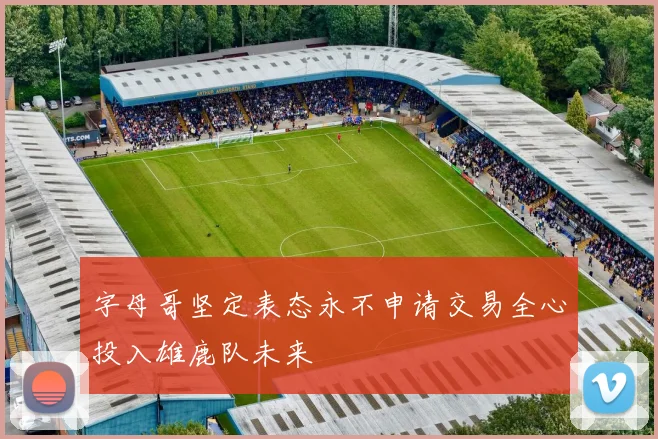 字母哥坚定表态永不申请交易全心投入雄鹿队未来