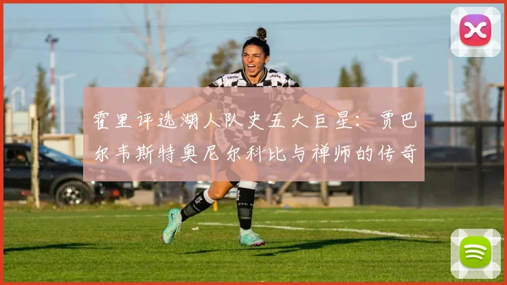霍里评选湖人队史五大巨星：贾巴尔韦斯特奥尼尔科比与禅师的传奇之路