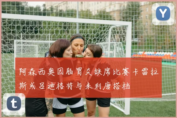 阿森西奥因肠胃炎缺席比赛卡雷拉斯或吕迪格将与米利唐搭档