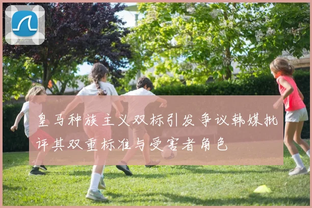 皇马种族主义双标引发争议韩媒批评其双重标准与受害者角色
