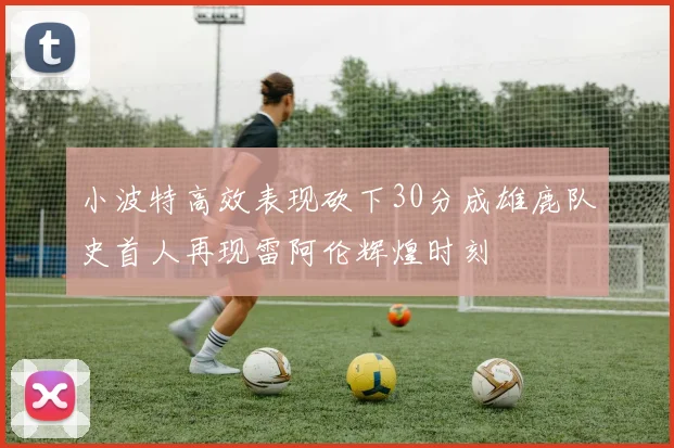 小波特高效表现砍下30分成雄鹿队史首人再现雷阿伦辉煌时刻