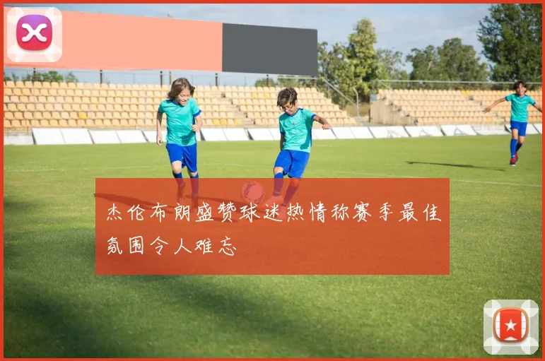 杰伦布朗盛赞球迷热情称赛季最佳氛围令人难忘