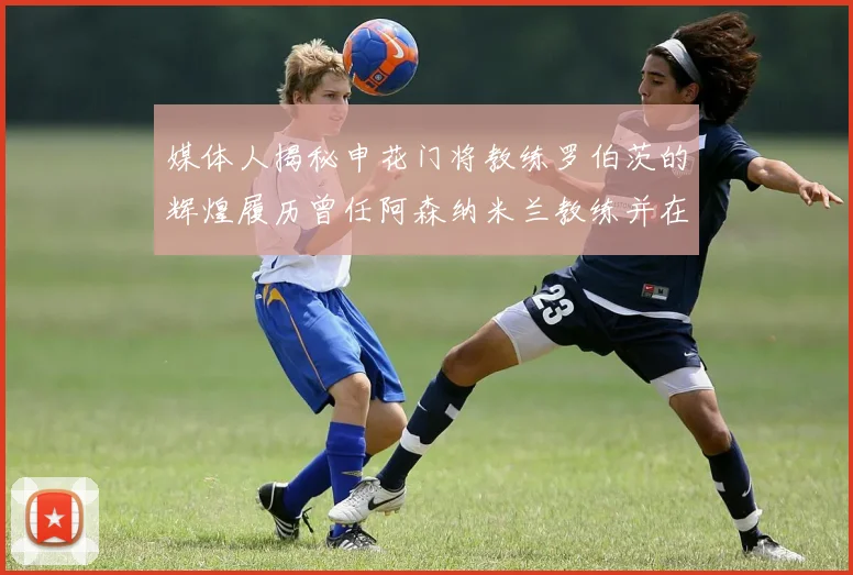 媒体人揭秘申花门将教练罗伯茨的辉煌履历曾任阿森纳米兰教练并在华夏执教