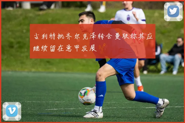 古利特批齐尔克泽转会曼联称其应继续留在意甲发展