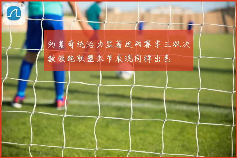 约基奇统治力显著近两赛季三双次数领跑联盟末节表现同样出色