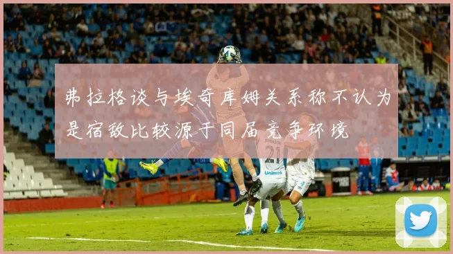 弗拉格谈与埃奇库姆关系称不认为是宿敌比较源于同届竞争环境