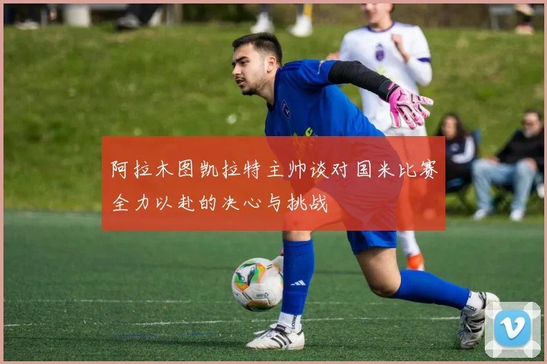 阿拉木图凯拉特主帅谈对国米比赛全力以赴的决心与挑战