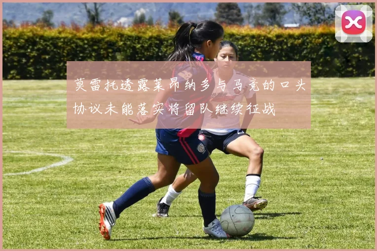 莫雷托透露莱昂纳多与马竞的口头协议未能落实将留队继续征战