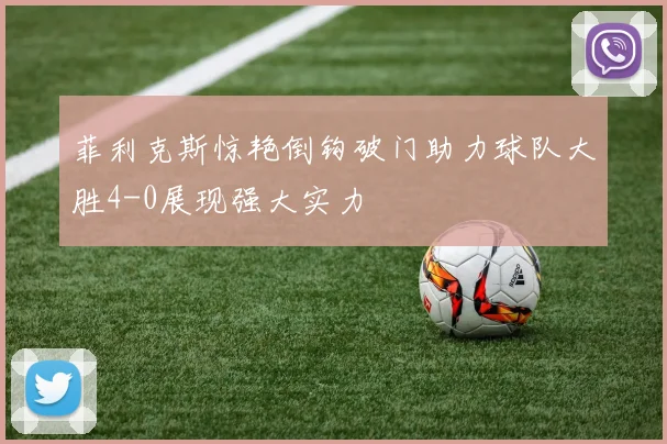 菲利克斯惊艳倒钩破门助力球队大胜4-0展现强大实力