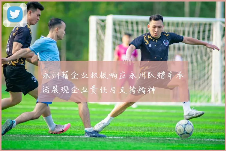 永州籍企业积极响应永州队赠车承诺展现企业责任与支持精神