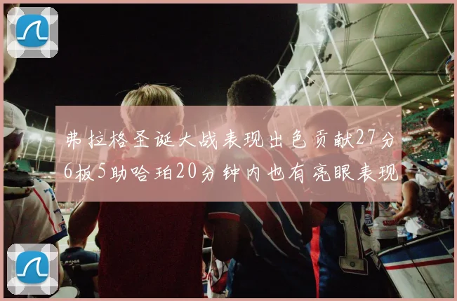 弗拉格圣诞大战表现出色贡献27分6板5助哈珀20分钟内也有亮眼表现