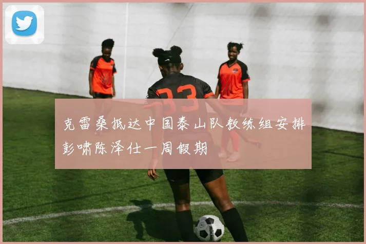 克雷桑抵达中国泰山队教练组安排彭啸陈泽仕一周假期