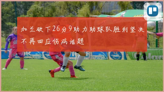 加兰砍下26分9助力助球队胜利坚决不再回应伤病话题