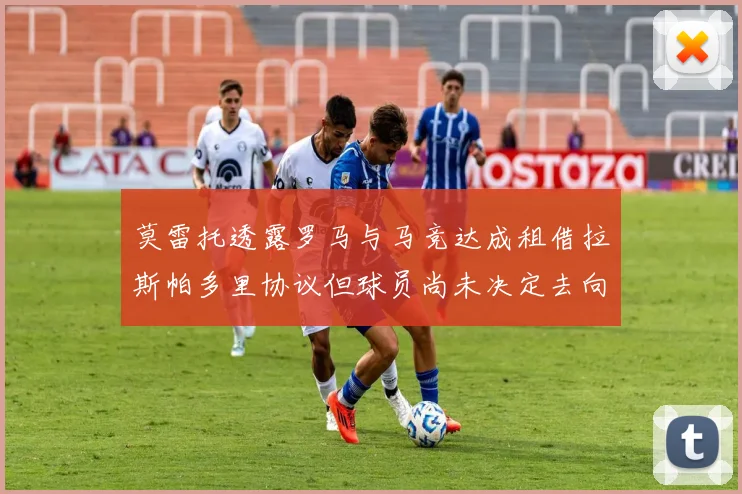 莫雷托透露罗马与马竞达成租借拉斯帕多里协议但球员尚未决定去向